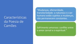 Características
da Poesia de
Camões
"Mudanças, efemeridade,
transitoriedade: a natureza e o ser
humano estão sujeitos a mudanças,
não permanecem constantes.
Sofrimento amoroso: conflito entre
o amor carnal e o espiritual."
 