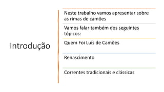 Introdução
Neste trabalho vamos apresentar sobre
as rimas de camões
Vamos falar também dos seguintes
tópicos:
Quem Foi Luís de Camões
Renascimento
Correntes tradicionais e clássicas
 
