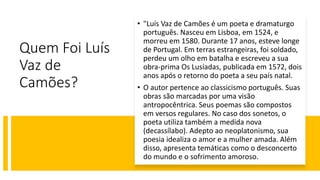 Quem Foi Luís
Vaz de
Camões?
• "Luís Vaz de Camões é um poeta e dramaturgo
português. Nasceu em Lisboa, em 1524, e
morreu em 1580. Durante 17 anos, esteve longe
de Portugal. Em terras estrangeiras, foi soldado,
perdeu um olho em batalha e escreveu a sua
obra-prima Os Lusíadas, publicada em 1572, dois
anos após o retorno do poeta a seu país natal.
• O autor pertence ao classicismo português. Suas
obras são marcadas por uma visão
antropocêntrica. Seus poemas são compostos
em versos regulares. No caso dos sonetos, o
poeta utiliza também a medida nova
(decassílabo). Adepto ao neoplatonismo, sua
poesia idealiza o amor e a mulher amada. Além
disso, apresenta temáticas como o desconcerto
do mundo e o sofrimento amoroso.
 
