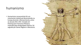 humanismo
• Humanismo renascentista foi um
movimento intelectual desenvolvido na
Europa durante o Renascimento, entre
os séculos XIV e XVI. Iniciado em
Florença por Francesco Petrarca,
inspirado pela Antiguidade Clássica, foi
seguido por Dante Alighieri e Boccaccio.
 