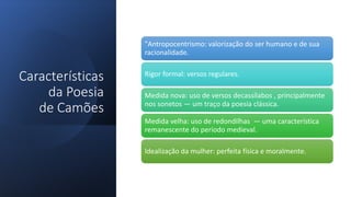 Características
da Poesia
de Camões
"Antropocentrismo: valorização do ser humano e de sua
racionalidade.
Rigor formal: versos regulares.
Medida nova: uso de versos decassílabos , principalmente
nos sonetos — um traço da poesia clássica.
Medida velha: uso de redondilhas — uma característica
remanescente do período medieval.
Idealização da mulher: perfeita física e moralmente.
 