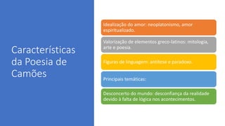 Características
da Poesia de
Camões
Idealização do amor: neoplatonismo, amor
espiritualizado.
Valorização de elementos greco-latinos: mitologia,
arte e poesia.
Figuras de linguagem: antítese e paradoxo.
Principais temáticas:
Desconcerto do mundo: desconfiança da realidade
devido à falta de lógica nos acontecimentos.
 
