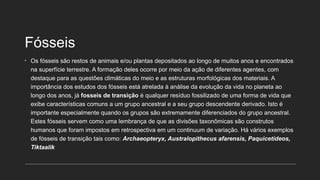 Fósseis
• Os fósseis são restos de animais e/ou plantas depositados ao longo de muitos anos e encontrados
na superfície terrestre. A formação deles ocorre por meio da ação de diferentes agentes, com
destaque para as questões climáticas do meio e as estruturas morfológicas dos materiais. A
importância dos estudos dos fósseis está atrelada à análise da evolução da vida no planeta ao
longo dos anos, já fosseis de transição é qualquer resíduo fossilizado de uma forma de vida que
exibe características comuns a um grupo ancestral e a seu grupo descendente derivado. Isto é
importante especialmente quando os grupos são extremamente diferenciados do grupo ancestral.
Estes fósseis servem como uma lembrança de que as divisões taxonômicas são construtos
humanos que foram impostos em retrospectiva em um continuum de variação. Há vários exemplos
de fósseis de transição tais como: Archaeopteryx, Australopithecus afarensis, Paquicetídeos,
Tiktaalik
 