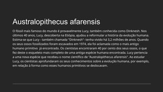 Australopithecus afarensis
O fóssil mais famoso do mundo é provavelmente Lucy, também conhecida como Dinknesh. Nos
últimos 40 anos, Lucy, descoberta na Etiópia, ajudou a reformular a história da evolução humana.
Estima-se que Lucy - também chamada "Dinknesh"- tenha vivido há 3,2 milhões de anos. Quando
os seus ossos fossilizados foram escavados em 1974, ela foi aclamada como o mais antigo
humano primitivo já encontrado. Os cientistas encontraram 40 por cento dos seus ossos, o que
fez deste o esqueleto mais completo de uma antiga espécie humana encontrada. Lucy pertencia
a uma nova espécie que recebeu o nome científico de "Australopithecus afarensis". Ao estudar
Lucy, os cientistas aprofundaram os seus conhecimentos sobre a evolução humana, por exemplo,
em relação à forma como esses humanos primitivos se deslocavam.
 
