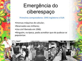 Emergência do ciberespaçoPrimeiros computadores: 1945 Inglaterra e EUA•Imensas máquinas de calcular;•Reservados aos militares;•Uso civil liberado em 1960;•Ninguém, na época, podia acreditar que ele pudesse se popularizar.