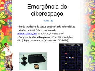 Emergência do ciberespaçoAnos  80• Perda gradativa do status de técnica da informática;• Ganho de território nos setores de telecomunicações, editoração, cinema e TV;• Surgimento dos videogames, informática amigável (GUI), hiperdocumentos (hipertextos, CD-ROM).