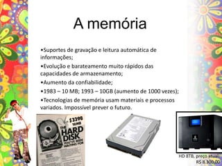 A memória•Suportes de gravação e leitura automática de informações;•Evolução e barateamento muito rápidos das capacidades de armazenamento;•Aumento da confiabilidade;•1983 – 10 MB; 1993 – 10GB (aumento de 1000 vezes);•Tecnologias de memória usam materiais e processos variados. Impossível prever o futuro.HD 8TB, preço atual:R$ 8.300,00