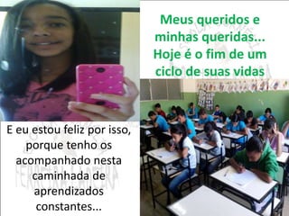 Meus queridos e 
minhas queridas... 
Hoje é o fim de um 
ciclo de suas vidas 
E eu estou feliz por isso, 
porque tenho os 
acompanhado nesta 
caminhada de 
aprendizados 
constantes... 
 