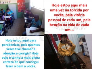 Hoje estou aqui mais 
uma vez na torcida por 
vocês, pela vitória 
pessoal de cada um, pela 
benção na vida de cada 
um... 
Hoje estou aqui para 
parabenizar, pois quantas 
vezes tive chamar a 
atenção e corrigir? Hoje 
vejo e tenho a mais plena 
certeza de que consegui 
fazer o bem a vocês. 
 