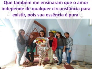 Que também me ensinaram que o amor 
independe de qualquer circunstância para 
existir, pois sua essência é pura. 
 