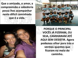 Que a amizade, o amor, a 
compreensão e sabedoria 
possa lhes acompanhar 
nesta difícil caminhada 
que é a vida. 
PORQUE O PRINCIPAL 
VOCÊS JÁ FIZERAM, OU 
SEJA, CAMIHARAM ATÉ 
AQUI SEM DESISTIR. Agora 
podemos olhar para trás e 
vermos quantos que 
ficaram no meio do 
caminho. 
 