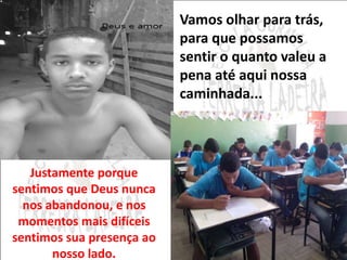 Vamos olhar para trás, 
para que possamos 
sentir o quanto valeu a 
pena até aqui nossa 
caminhada... 
Justamente porque 
sentimos que Deus nunca 
nos abandonou, e nos 
momentos mais difíceis 
sentimos sua presença ao 
nosso lado. 
 