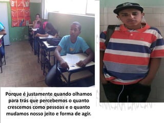 Porque é justamente quando olhamos 
para trás que percebemos o quanto 
crescemos como pessoas e o quanto 
mudamos nosso jeito e forma de agir. 
 
