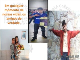 Em qualquer 
momento de 
nossas vidas, os 
amigos de 
verdade. 
 
