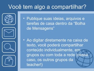 Você tem algo a compartilhar?
     • Publique suas ideias, arquivos e
       tarefas de casa dentro da “Bolha
       de Mensagens”

     • Ao digitar diretamente na caixa de
       texto, você poderá compartilhar
       conteúdo individualmente, em
       grupos ou com toda a rede (nesse
       caso, os outros grupos da
       teacher!)
 