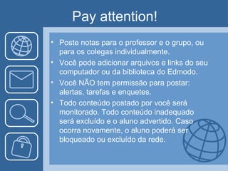 Pay attention!
• Poste notas para o professor e o grupo, ou
  para os colegas individualmente.
• Você pode adicionar arquivos e links do seu
  computador ou da biblioteca do Edmodo.
• Você NÃO tem permissão para postar:
  alertas, tarefas e enquetes.
• Todo conteúdo postado por você será
  monitorado. Todo conteúdo inadequado
  será excluído e o aluno advertido. Caso
  ocorra novamente, o aluno poderá ser
  bloqueado ou excluído da rede.
 