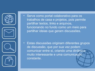 • Serve como portal colaborativo para os
  trabalhos de casa e projetos, pois permite
  partilhar textos, links e arquivos,
  funcionando no fundo como um meio para
  partilhar ideias que geram discussões.


• Estas discussões originam diferentes grupos
  de discussão, que por sua vez podem
  comunicar entre si, criando uma dinâmica
  muito interessante e uma comunicação
  constante.
 