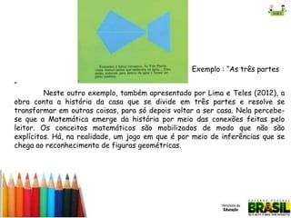 Exemplo : “As três partes
”

Neste outro exemplo, também apresentado por Lima e Teles (2012), a
obra conta a história da casa que se divide em três partes e resolve se
transformar em outras coisas, para só depois voltar a ser casa. Nela percebese que a Matemática emerge da história por meio das conexões feitas pelo
leitor. Os conceitos matemáticos são mobilizados de modo que não são
explícitos. Há, na realidade, um jogo em que é por meio de inferências que se
chega ao reconhecimento de figuras geométricas.

 