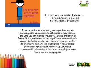 Era uma vez um menino travesso...
Texto e Imagem: Bia Villela
Editora: Escala Educacional

A partir da história de um garoto que tem muitos
amigos, gosta de animais de estimação e toca violino,
“Era uma vez um menino travesso...” busca explorar, de
forma lúdica, o número no seu significado de quantidade.
A obra trabalha, ainda, com algumas representações
de um mesmo número (em algarismos hinduarábicos,
por extenso) e apresenta diversos conjuntos
com a quantidade em foco, tanto no rodapé quanto na
figura central das páginas.

 