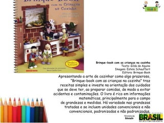Brinque-book com as crianças na cozinha
Texto: Gilda de Aquino
Imagem: Estela Schauffert
Editora: Brinque-Book

Apresentando a arte de cozinhar como algo prazeroso,
“Brinque-book com as crianças na cozinha” traz
receitas simples e investe na orientação dos cuidados
que se deve ter, ao preparar comidas, de modo a evitar
acidentes e contaminações. O livro é rico em informações
matemáticas, principalmente para o campo
de grandezas e medidas. Há variedade nas grandezas
tratadas e se incluem unidades convencionais e não
convencionais, padronizadas e não padronizadas.

 