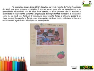 No exemplo a seguir, Lima (2012) discute a partir da receita de Torta Preguiçosa
de Maçã que para preparar a receita é preciso saber quais são os ingredientes e as
quantidades necessárias. Ao ler cada item listado, o leitor percebe que é indicada a
quantidade do ingrediente. Durante a organização dos ingredientes da receita é necessário
contá-los ou medi-los. Também é necessário saber quanto tempo o alimento passará no
forno e a qual temperatura. Todas essas informações estão no texto, inclusive a ordem e o
modo como os ingredientes são dispostos no recipiente.

 