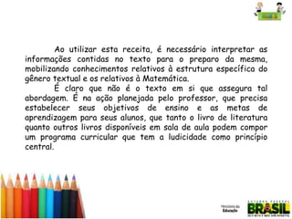Ao utilizar esta receita, é necessário interpretar as
informações contidas no texto para o preparo da mesma,
mobilizando conhecimentos relativos à estrutura específica do
gênero textual e os relativos à Matemática.
É claro que não é o texto em si que assegura tal
abordagem. É na ação planejada pelo professor, que precisa
estabelecer seus objetivos de ensino e as metas de
aprendizagem para seus alunos, que tanto o livro de literatura
quanto outros livros disponíveis em sala de aula podem compor
um programa curricular que tem a ludicidade como princípio
central.

 