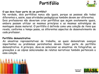 Portifólio
O que deve fazer parte de um portfólio?

Na verdade, dois portfólios nunca são iguais, porque as pessoas são todas
diferentes e, assim, suas atividades pedagógicas também devem ser diferentes.
Dois professores não deveriam criar portfólios que sejam exatamente iguais,
embora possam utilizar os mesmos princípios e as mesmas estratégias de
montagem desse material. O portfólio é definido como uma coleção de itens que
revela, conforme o tempo passa, os diferentes aspectos do desenvolvimento de
cada professor.
Portfólio demonstrativo
As amostras representativas de trabalho, as quais demonstram avanços
importantes ou problemas persistentes devem fazer parte do portfólio
demonstrativo. A principio, deve-se selecionar as amostras. As fotografias, as
gravações e as cópias selecionadas de relatos narrativos também pertencem a
essa coleção.

 