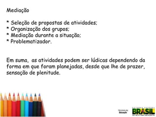 Mediação
* Seleção de propostas de atividades;
* Organização dos grupos;
* Mediação durante a situação;
* Problematizador.
Em suma, as atividades podem ser lúdicas dependendo da
forma em que foram planejadas, desde que lhe de prazer,
sensação de plenitude.

 