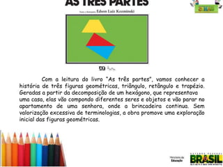 Com a leitura do livro “As três partes”, vamos conhecer a
história de três figuras geométricas, triângulo, retângulo e trapézio.
Geradas a partir da decomposição de um hexágono, que representava
uma casa, elas vão compondo diferentes seres e objetos e vão parar no
apartamento de uma senhora, onde a brincadeira continua. Sem
valorização excessiva de terminologias, a obra promove uma exploração
inicial das figuras geométricas.

 