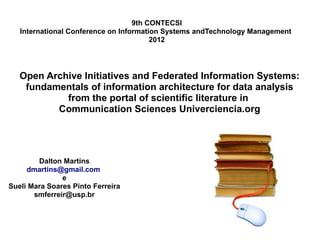 9th CONTECSI
   International Conference on Information Systems andTechnology Management
                                        2012




   Open Archive Initiatives and Federated Information Systems:
    fundamentals of information architecture for data analysis
            from the portal of scientific literature in
          Communication Sciences Univerciencia.org




        Dalton Martins
     dmartins@gmail.com
               e
Sueli Mara Soares Pinto Ferreira
       smferreir@usp.br
 