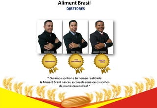 Aliment Brasil
DIRETORES

WEDSON SILVA

PRESIDENTE

FÁBIO VIANA

VICE
PRESIDENTE

JAILSON FERREIRA

DIRETOR
GERAL

“ Ousamos sonhar e tornou-se realidade!
A Aliment Brasil nasceu e com ela renasce os sonhos
de muitos brasileiros! ”

 
