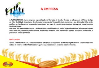 A EMPRESA
A ALIMENT BRASIL é uma empresa especializada no Mercado de Vendas Diretas, se adequando 100% no Código
de Ética da ABEVD (Associação Brasileira de Empresas de Vendas Diretas), conforme a sua última Cartilha, onde
expõem os fundamentos necessários, que requer um nível de comportamento ético, que excede requerimentos
legais nacionais.
Portanto, nós da ALIMENT BRASIL, providos deste conhecimento, e tendo experimentado de perto as oscilações
deste mercado, sabemos perfeitamente, aonde não devemos errar. Tendo uma paixão, o Sucesso profissional e
pessoal de nossos parceiros.

NOSSA VISÃO

Tornar a ALIMENT BRASIL, uma empresa de referência no segmento de Marketing Multinível. Construindo uma
cadeia de valores em Confiabilidade e Segurança para os nossos parceiros e consumidores.

 