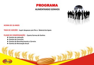 PROGRAMA
ALIMENTANDO SONHOS

ACIMA DE 18 ANOS
TAXA DE ADESÃO - Suprir despesas com Pins e Material de Apoio

PLANO DE COMPENSAÇÃO - Quatro formas de Ganhos
► Ganhos de indicação
► Ganhos de Consumo
► Ganhos de Reconhecimento e Carreira
► Ganhos de Renovação Anual

 