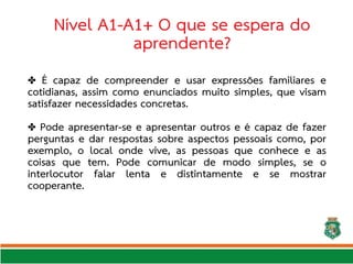 Nível A1-A1+ O que se espera do
aprendente?
✤ É capaz de compreender e usar expressões familiares e
cotidianas, assim como enunciados muito simples, que visam
satisfazer necessidades concretas.
✤ Pode apresentar-se e apresentar outros e é capaz de fazer
perguntas e dar respostas sobre aspectos pessoais como, por
exemplo, o local onde vive, as pessoas que conhece e as
coisas que tem. Pode comunicar de modo simples, se o
interlocutor falar lenta e distintamente e se mostrar
cooperante.
 
