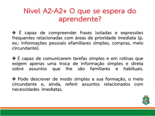 Nível A2-A2+ O que se espera do
aprendente?
✤ É capaz de compreender frases isoladas e expressões
frequentes relacionadas com áreas de prioridade imediata (p.
ex.: informações pessoais efamiliares simples, compras, meio
circundante).
É capaz de comunicarem tarefas simples e em rotinas que
✤
exigem apenas uma troca de informação simples e direta
sobre assuntos que lhe são familiares e habituais.
✤ Pode descrever de modo simples a sua formação, o meio
circundante e, ainda, referir assuntos relacionados com
necessidades imediatas.
 