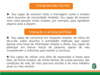 ✤ Sou capaz de escrever notas e mensagens curtas e simples
sobre assuntos de necessidade imediata. Sou capaz de escrever
uma carta pessoal muito simples, por exemplo, para agradecer
alguma coisa a alguém.
✤ Sou capaz de comunicar em situações simples, de rotina do
dia-a-dia, sobre assuntos e actividades habituais que exijam
apenas uma troca de informação simples e direta. Sou capaz de
participar em breves trocas de palavras, apesar de não
compreender o sufciente para manter a conversa.
Sou capaz de utilizar uma série de expressões e frases para
✤
falar, de forma simples, da minha família, de outras pessoas, das
condições de vida, do meu percurso escolar e do meu trabalho
atual ou mais recente.
Compreensão Escrita
Interação e produção(Fala)
 