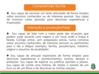 ✤ Sou capaz de escrever um texto articulado de forma simples
sobre assuntos conhecidos ou de interesse pessoal. Sou capaz
de escrever cartas pessoais para descrever experiências e
impressões.
✤ Sou capaz de lidar com a maior parte das situações que
podem surgir durante uma viagem a um local onde a língua é
falada. Consigo entrar, sem preparação prévia, numa conversa
sobre assuntos conhecidos, de interesse pessoal ou pertinentes
para o dia a dia(por exemplo, família, passatempos, trabalho,
viagens e assuntos da atualidade).
Sou capaz de articular expressões de forma simples para
✤
descrever experiências e acontecimentos, sonhos, desejos e
ambições. Sou capaz de explicar ou justifcar opiniões e planos.
Sou capaz de contar uma história, de relatar o enredo de um
livro ou de um flme e de descrever as minhas reações.
Interação e produção(Fala)
Compreensão Escrita
 