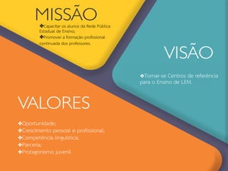 ✤Capacitar os alunos da Rede Pública
Estadual de Ensino;
✤Promover a formação profssional
continuada dos professores.
✤Oportunidade;
✤Crescimento pessoal e profssional;
✤Competência linguística;
✤Parceria;
✤Protagonismo juvenil
✤Tornar-se Centros de referência
para o Ensino de LEM.
 