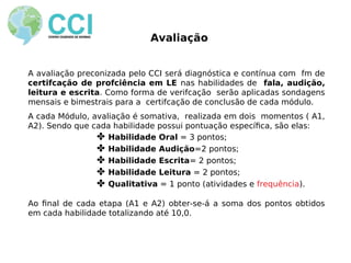 Avaliação
A avaliação preconizada pelo CCI será diagnóstica e contínua com fm de
certifcação de profciência em LE nas habilidades de fala, audição,
leitura e escrita. Como forma de verifcação serão aplicadas sondagens
mensais e bimestrais para a certifcação de conclusão de cada módulo.
A cada Módulo, avaliação é somativa, realizada em dois momentos ( A1,
A2). Sendo que cada habilidade possui pontuação específca, são elas:
✤ Habilidade Oral = 3 pontos;
✤ Habilidade Audição=2 pontos;
✤ Habilidade Escrita= 2 pontos;
✤ Habilidade Leitura = 2 pontos;
✤ Qualitativa = 1 ponto (atividades e frequência).
Ao fnal de cada etapa (A1 e A2) obter-se-á a soma dos pontos obtidos
em cada habilidade totalizando até 10,0.
 