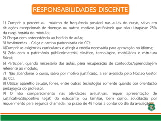 RESPONSABILIDADES DISCENTE
1) Cumprir o percentual máximo de frequência possível nas aulas do curso, salvo em
situações excepcionais de doenças ou outros motivos justifcáveis que não ultrapasse 25%
da carga horária do módulo;
2) Chegar com antecedência ao horário de aula;
3) Vestimentas – Calça e camisa padronizada do CCI;
4)Cumprir as exigências curriculares e atingir a média necessária para aprovação no idioma;
5) Zelo com o patrimônio público(material didático, tecnológico, mobiliários e estrutura
física);
6) Participar, quando necessário das aulas, para recuperação de conteúdos/aprendizagem
referente ao módulo;
7) Não abandonar o curso, salvo por motivo justifcado, a ser avaliado pelo Núcleo Gestor
do CCI;
8) Utilizar aparelho celular, fones, entre outras tecnologias somente quando por orientação
pedagógica do professor.
9) O não comparecimento nas atividades avaliativas, requer apresentação de
justifcativa(dispositivo legal) do estudante ou familiar, bem como, solicitação por
requerimento para segunda chamada, no prazo de 48 horas a contar do dia da avaliação.
 