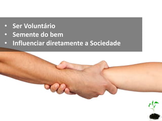 • Ser Voluntário
• Semente do bem
• Influenciar diretamente a Sociedade
 