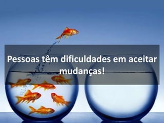 Pessoas têm dificuldades em aceitar
mudanças!
 