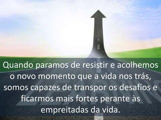 Quando paramos de resistir e acolhemos
o novo momento que a vida nos trás,
somos capazes de transpor os desafios e
ficarmos mais fortes perante às
empreitadas da vida.
 