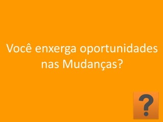 Você enxerga oportunidades
nas Mudanças?
 
