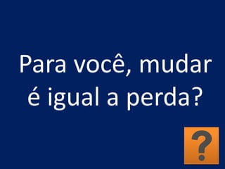 Para você, mudar
é igual a perda?
 