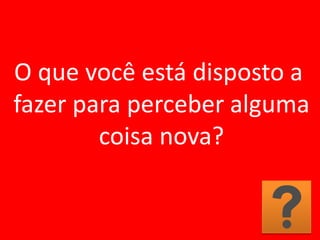 O que você está disposto a
fazer para perceber alguma
coisa nova?
 