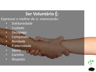 Ser Voluntário É:
Expressar o melhor de si, vivenciando :
• Solidariedade
• Cuidado
• Desapego
• Compaixão
• Bondade
• Fraternidade
• Apoio
• Carinho
• Respeito
 