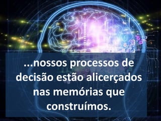 ...nossos processos de
decisão estão alicerçados
nas memórias que
construímos.
 