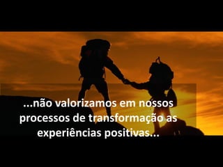 ...não valorizamos em nossos
processos de transformação as
experiências positivas...
 