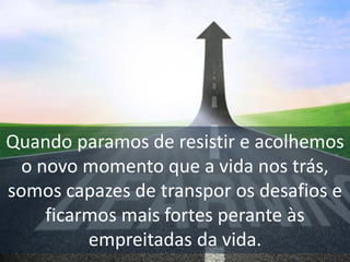 Quando paramos de resistir e acolhemos
o novo momento que a vida nos trás,
somos capazes de transpor os desafios e
ficarmos mais fortes perante às
empreitadas da vida.
 